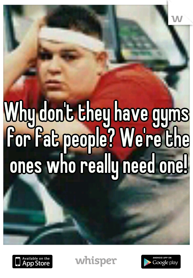 Why don't they have gyms for fat people? We're the ones who really need one!
