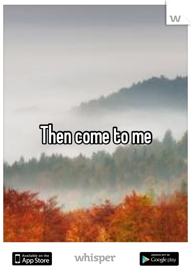 Then come to me
