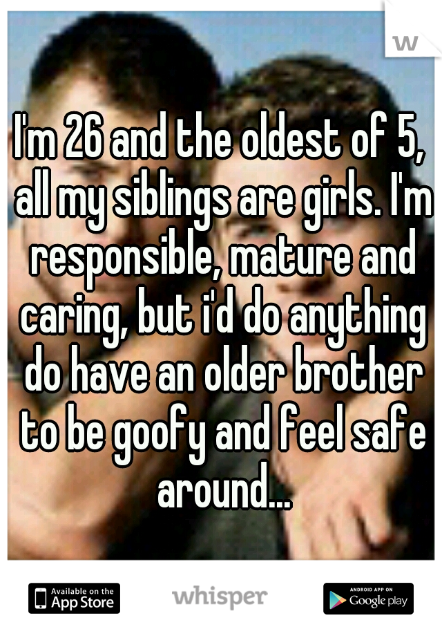 I'm 26 and the oldest of 5, all my siblings are girls. I'm responsible, mature and caring, but i'd do anything do have an older brother to be goofy and feel safe around...
