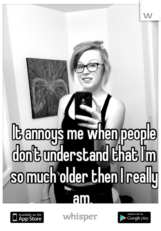 It annoys me when people don't understand that I'm so much older then I really am. 