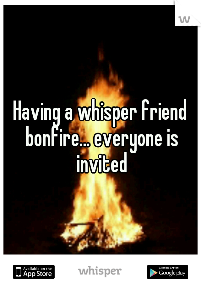 Having a whisper friend bonfire... everyone is invited