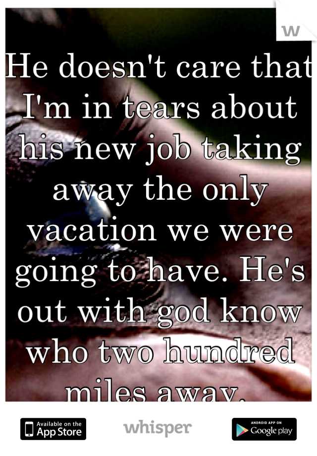 He doesn't care that I'm in tears about his new job taking away the only vacation we were going to have. He's out with god know who two hundred miles away. 