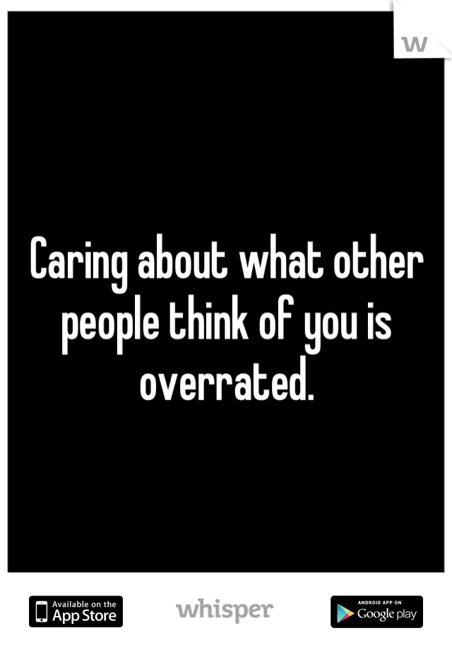 Caring about what other people think of you is overrated.