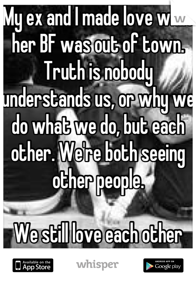 My ex and I made love while her BF was out of town. Truth is nobody understands us, or why we do what we do, but each other. We're both seeing other people. 

We still love each other deeply 