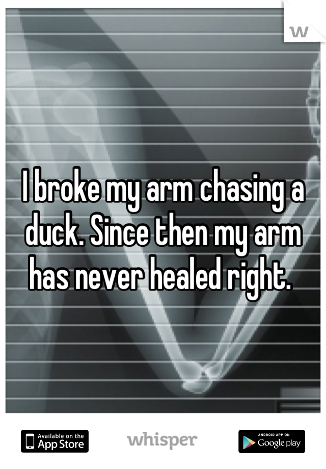 I broke my arm chasing a duck. Since then my arm has never healed right. 
