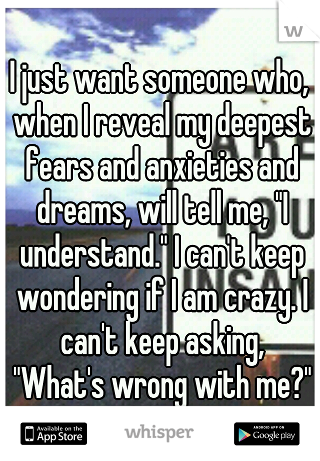 I just want someone who, when I reveal my deepest fears and anxieties and dreams, will tell me, "I understand." I can't keep wondering if I am crazy. I can't keep asking, "What's wrong with me?"