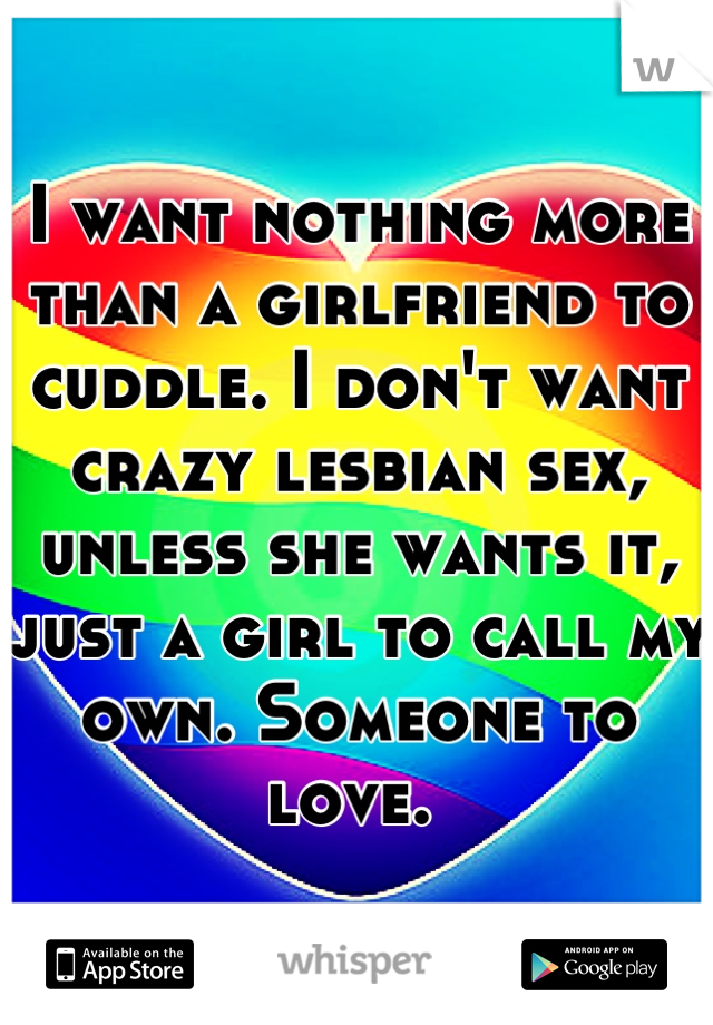 I want nothing more than a girlfriend to cuddle. I don't want crazy lesbian sex, unless she wants it, just a girl to call my own. Someone to love. 