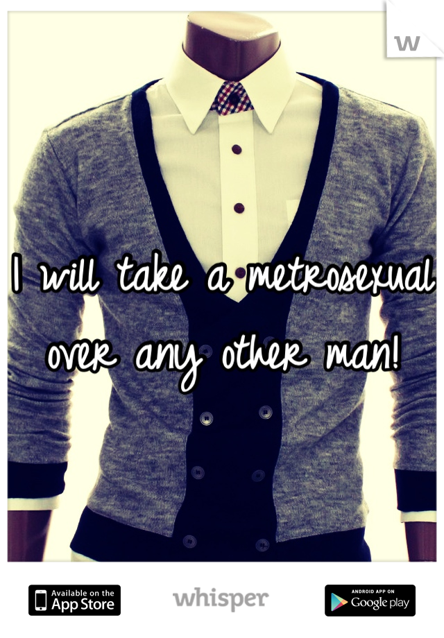 I will take a metrosexual over any other man!