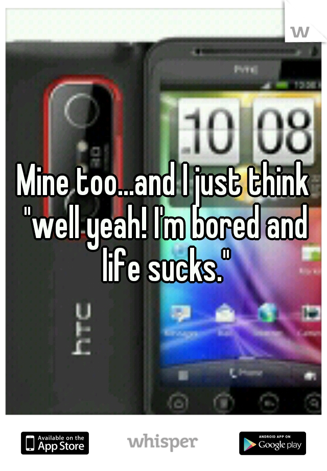 Mine too...and I just think "well yeah! I'm bored and life sucks."