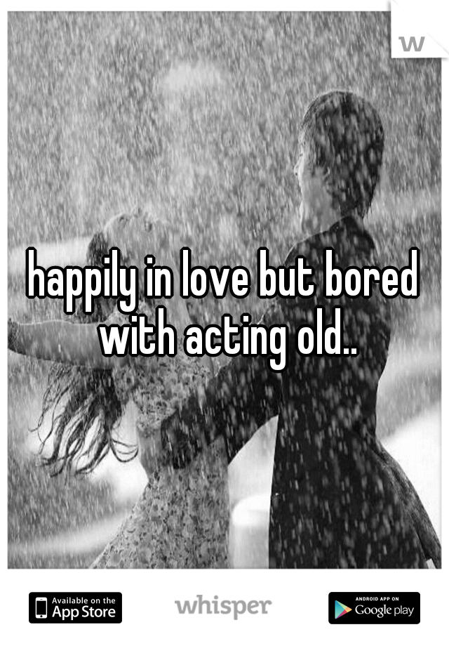 happily in love but bored with acting old..