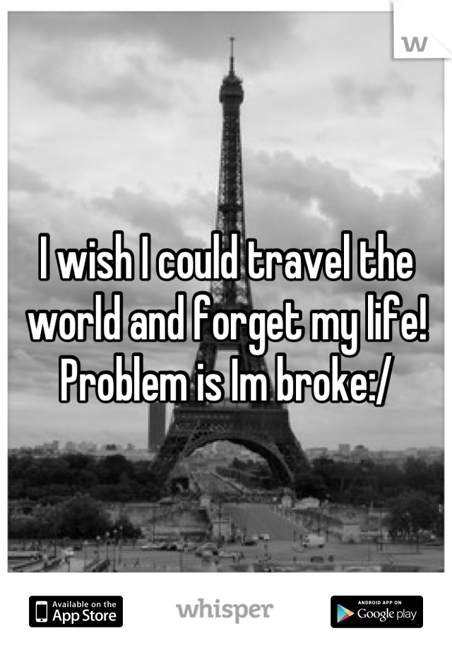 I wish I could travel the world and forget my life! Problem is Im broke:/
