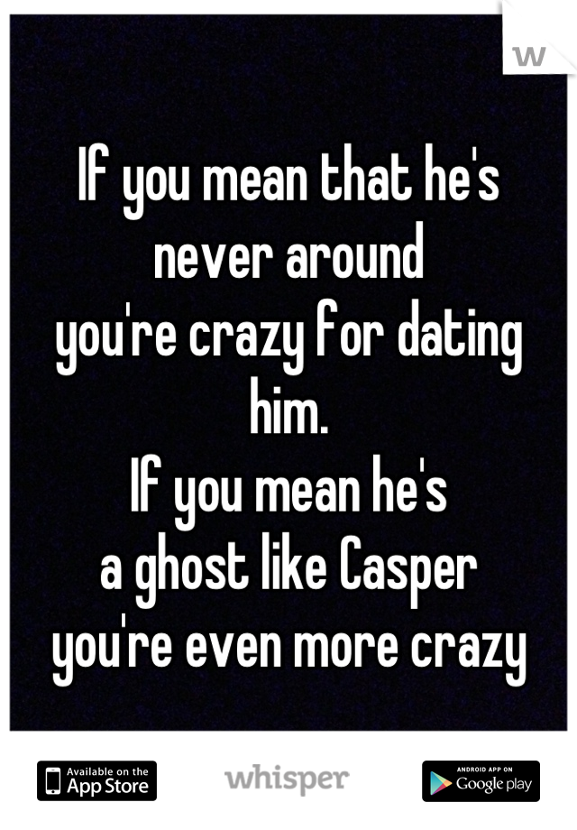 If you mean that he's 
never around 
you're crazy for dating him.
If you mean he's 
a ghost like Casper 
you're even more crazy