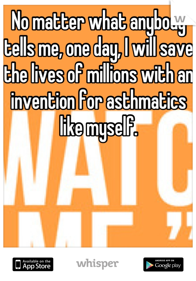 No matter what anybody tells me, one day, I will save the lives of millions with an invention for asthmatics like myself.