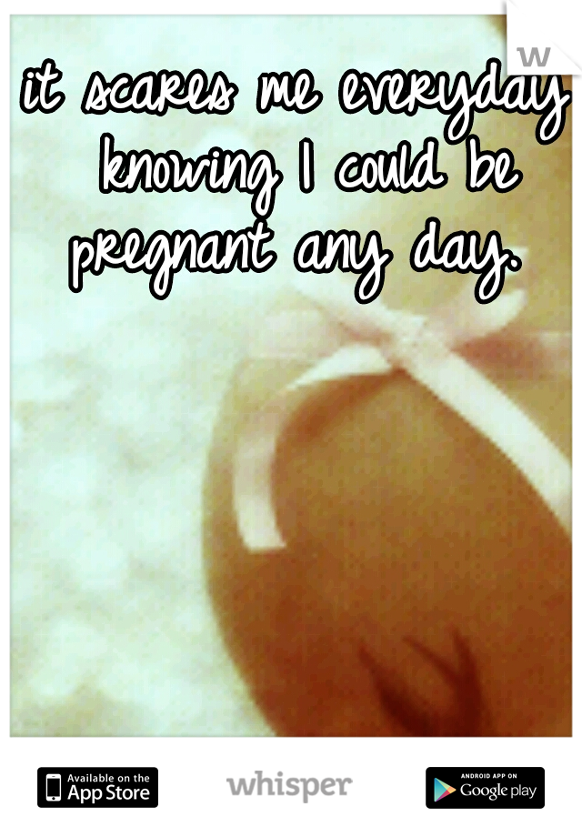 it scares me everyday knowing I could be pregnant any day. 