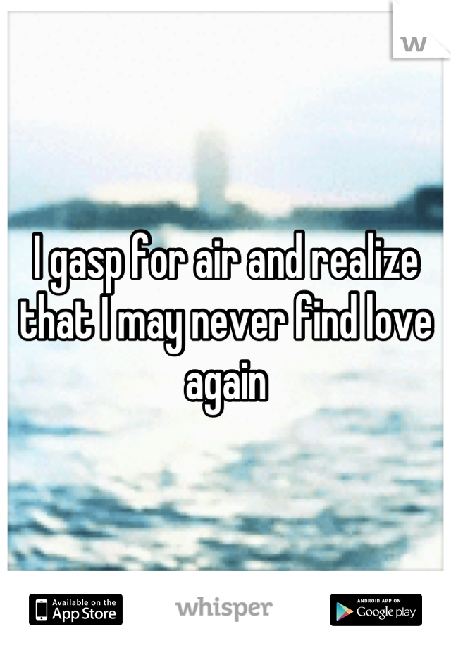 I gasp for air and realize that I may never find love again