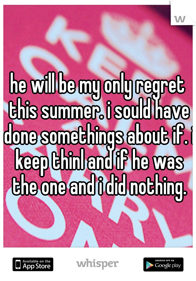 he will be my only regret this summer. i sould have done somethings about if. i keep thinl and if he was the one and i did nothing.