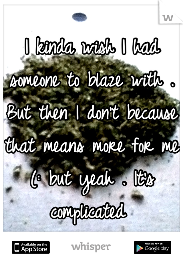 I kinda wish I had someone to blaze with . But then I don't because that means more for me (: but yeah . It's complicated 