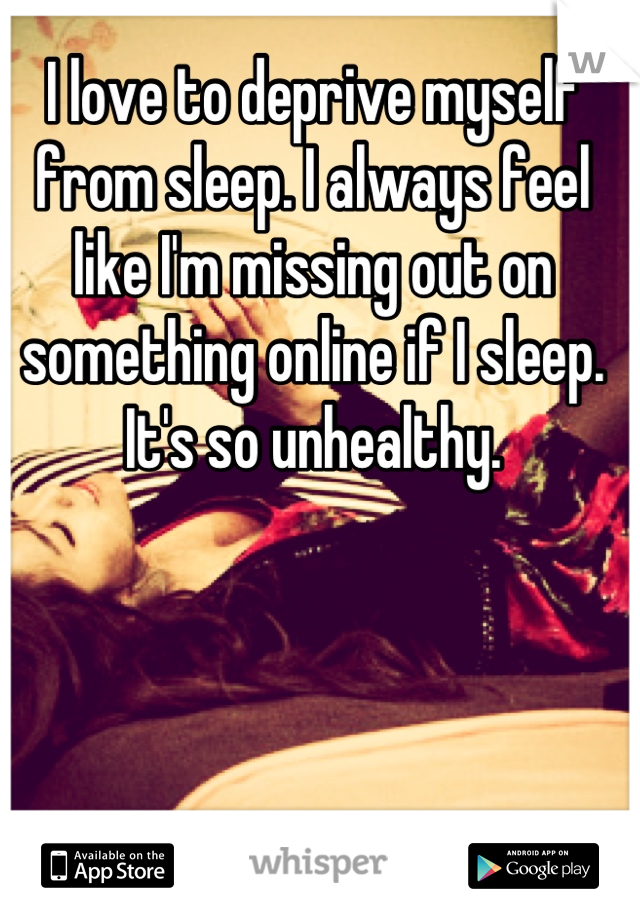 I love to deprive myself from sleep. I always feel like I'm missing out on something online if I sleep. It's so unhealthy.