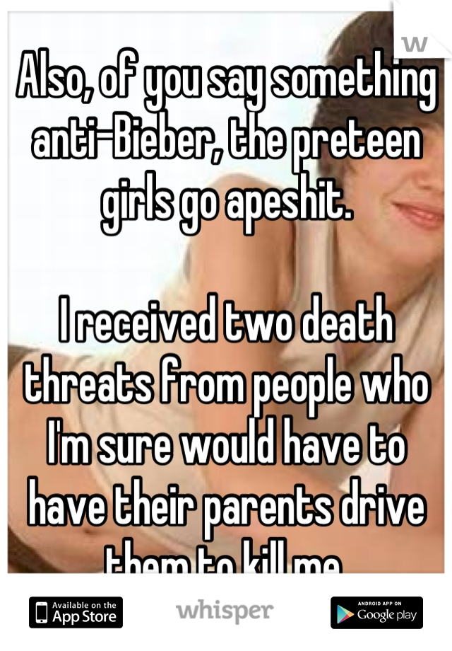 Also, of you say something anti-Bieber, the preteen girls go apeshit.

I received two death threats from people who I'm sure would have to have their parents drive them to kill me.