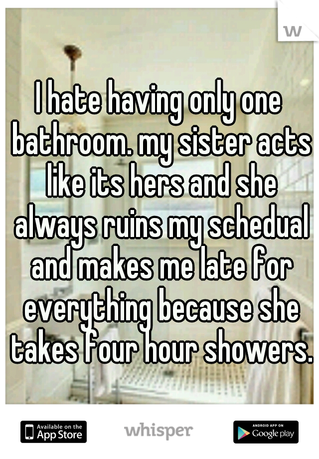 I hate having only one bathroom. my sister acts like its hers and she always ruins my schedual and makes me late for everything because she takes four hour showers.