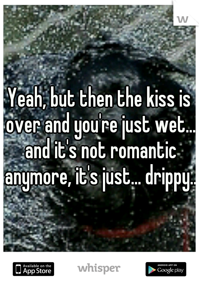 Yeah, but then the kiss is over and you're just wet... and it's not romantic anymore, it's just... drippy...