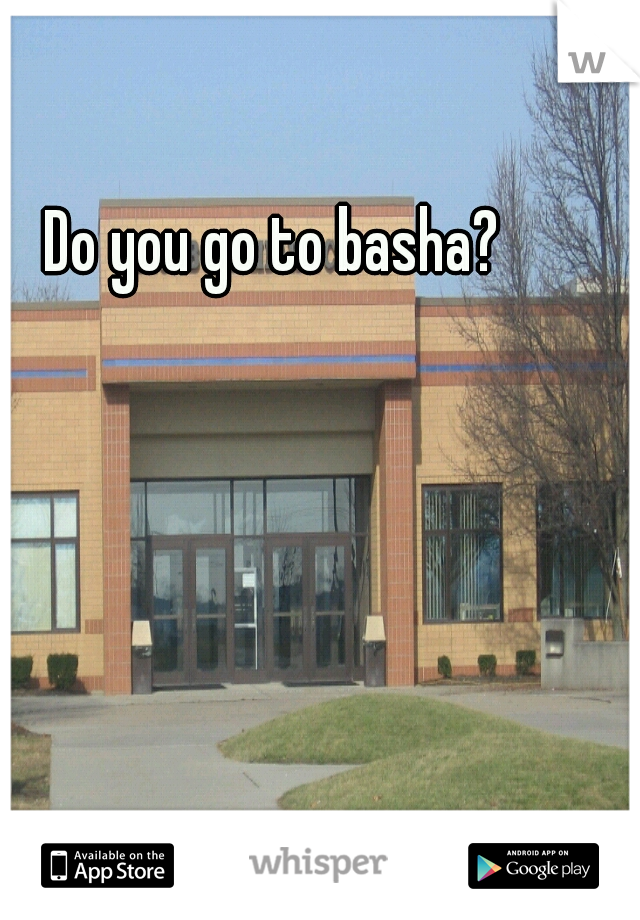 Do you go to basha?