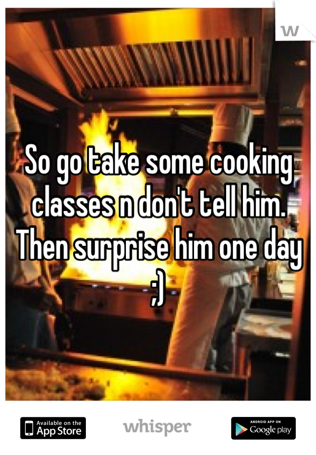 So go take some cooking classes n don't tell him. Then surprise him one day ;)