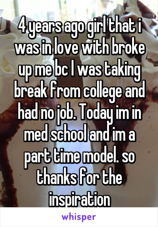 4 years ago girl that i was in love with broke up me bc I was taking break from college and had no job. Today im in med school and im a part time model. so thanks for the inspiration