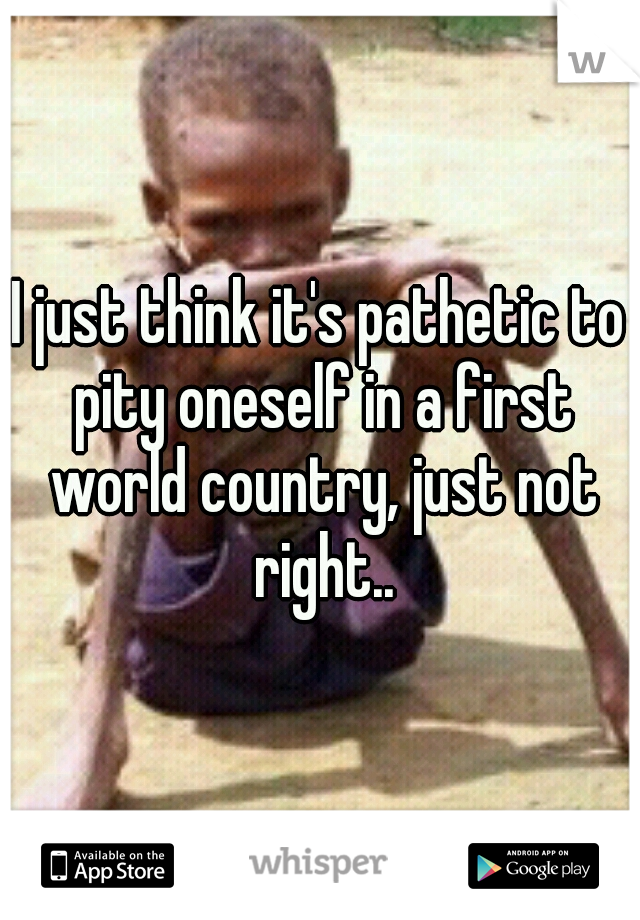 I just think it's pathetic to pity oneself in a first world country, just not right..