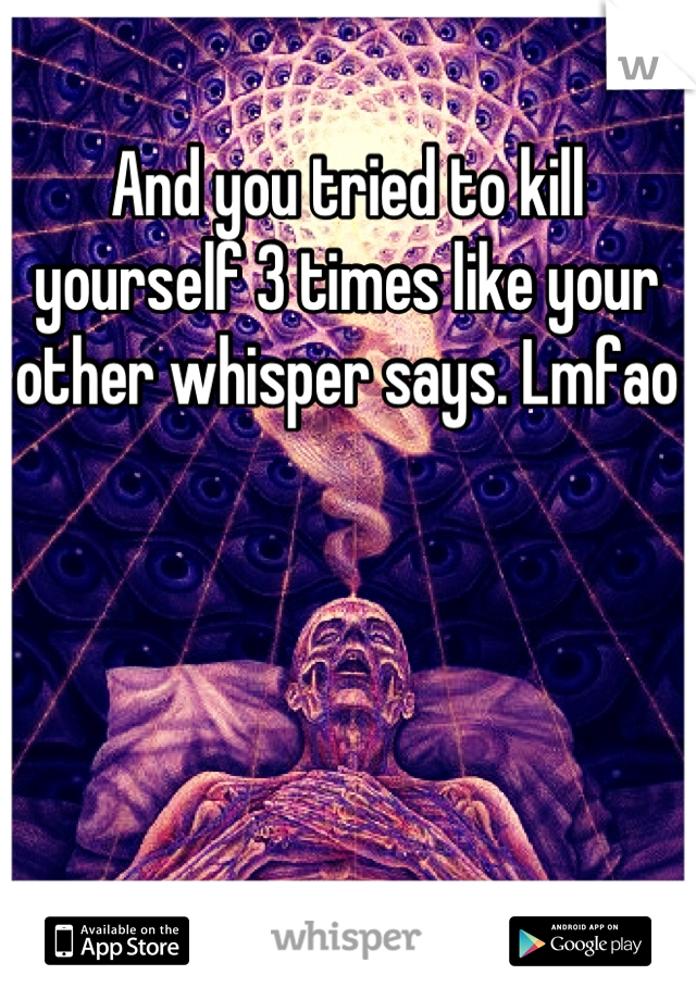 And you tried to kill yourself 3 times like your other whisper says. Lmfao