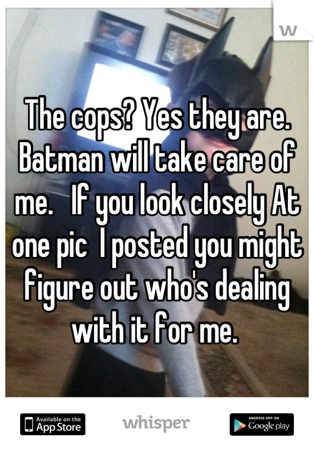 The cops? Yes they are.  Batman will take care of me.   If you look closely At one pic  I posted you might figure out who's dealing with it for me. 