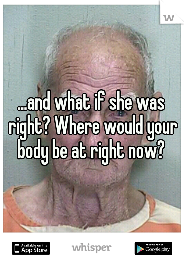 ...and what if she was right? Where would your body be at right now? 