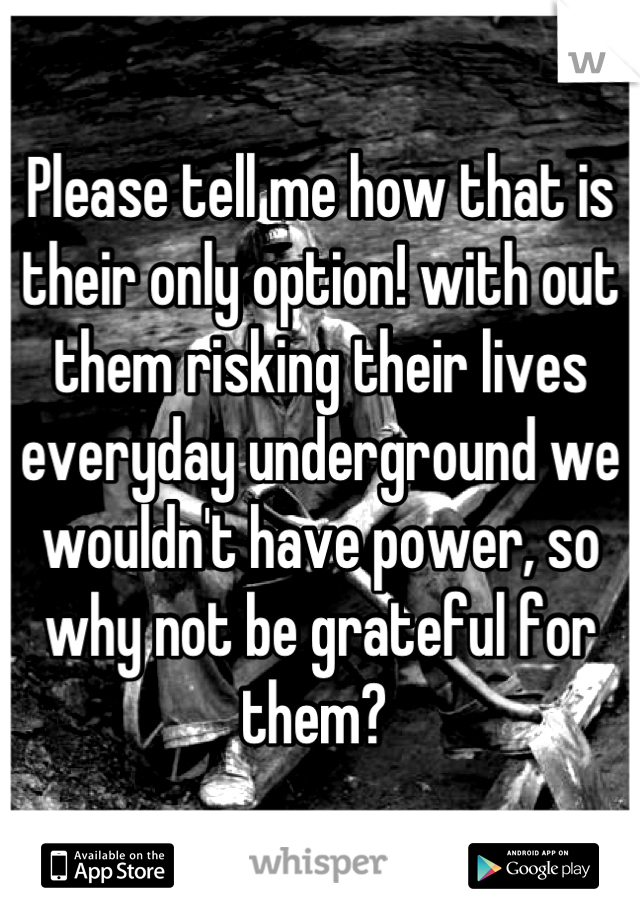 Please tell me how that is their only option! with out them risking their lives everyday underground we wouldn't have power, so why not be grateful for them? 