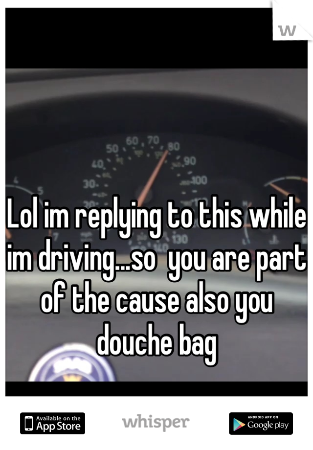 Lol im replying to this while im driving...so  you are part of the cause also you douche bag