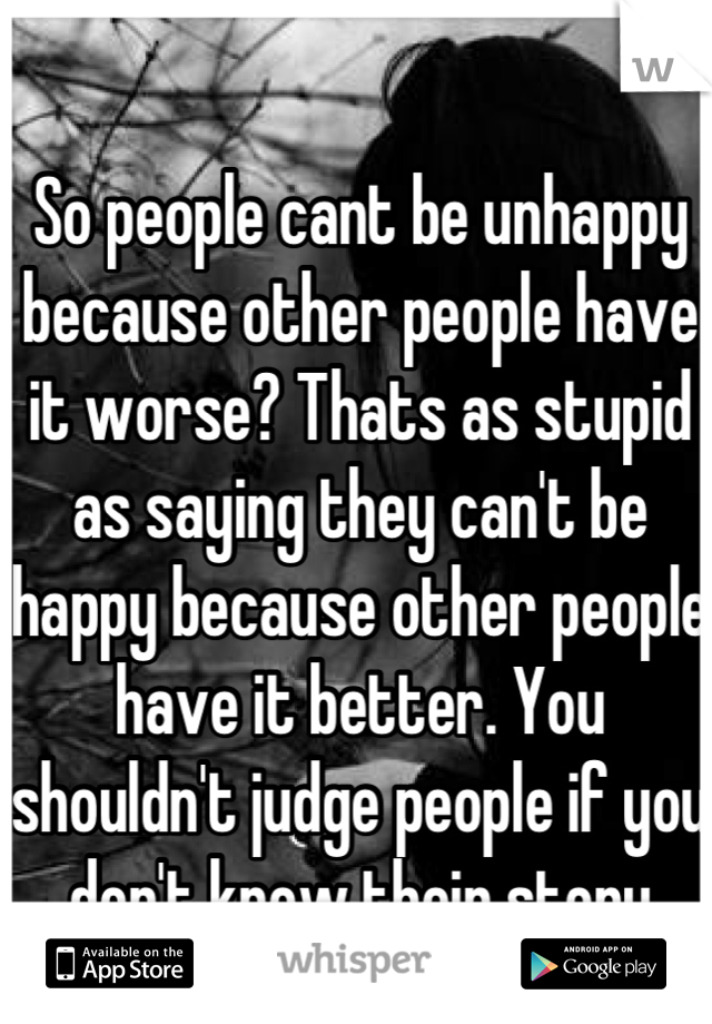 So people cant be unhappy because other people have it worse? Thats as stupid as saying they can't be happy because other people have it better. You shouldn't judge people if you don't know their story