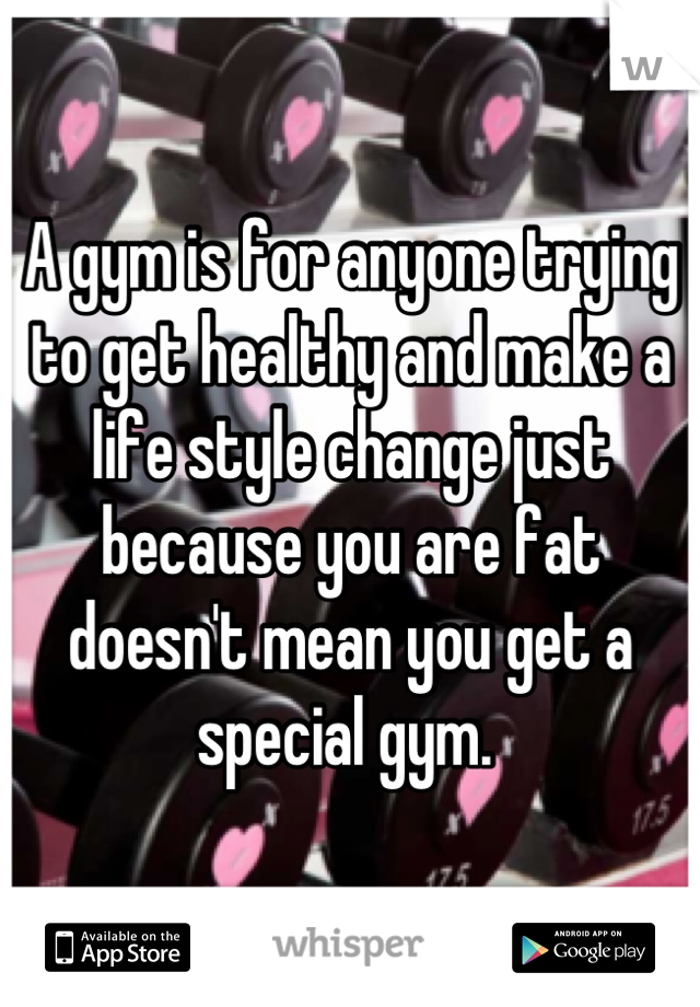 A gym is for anyone trying to get healthy and make a life style change just because you are fat doesn't mean you get a special gym. 