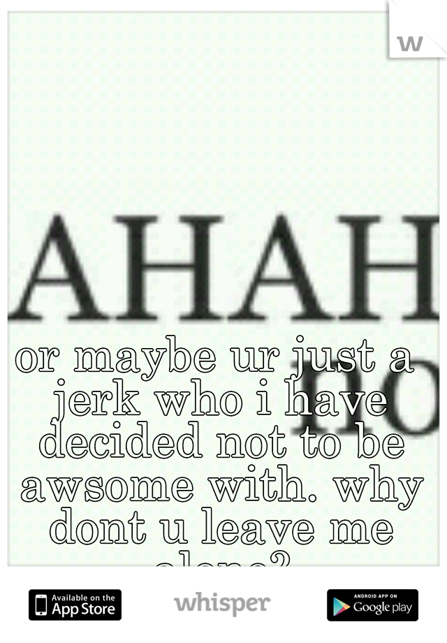 or maybe ur just a jerk who i have decided not to be awsome with. why dont u leave me alone?