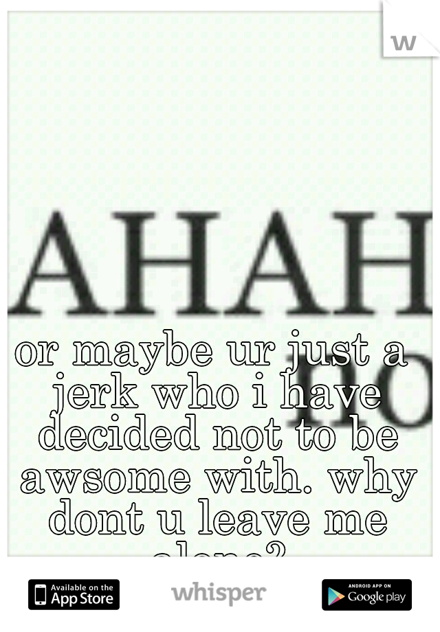 or maybe ur just a jerk who i have decided not to be awsome with. why dont u leave me alone?