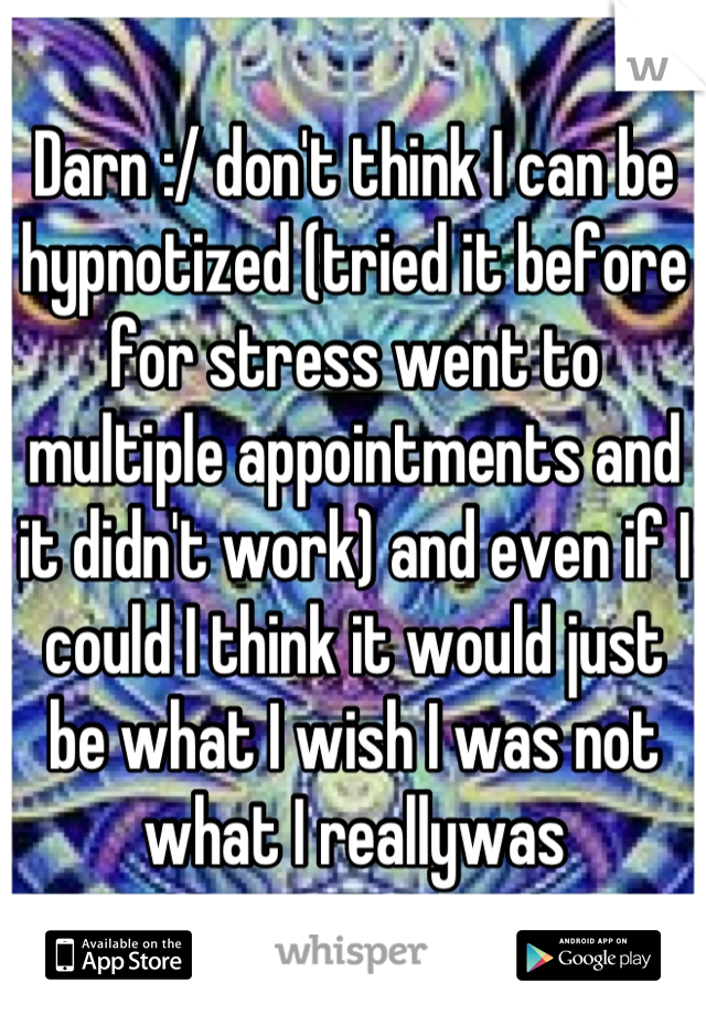 Darn :/ don't think I can be hypnotized (tried it before for stress went to multiple appointments and it didn't work) and even if I could I think it would just be what I wish I was not what I reallywas