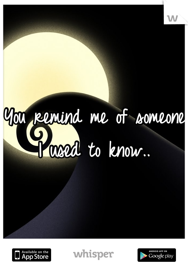 You remind me of someone I used to know..
