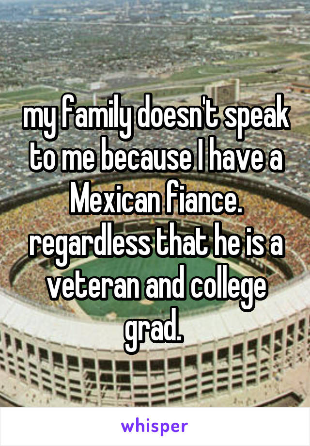 my family doesn't speak to me because I have a Mexican fiance. regardless that he is a veteran and college grad. 