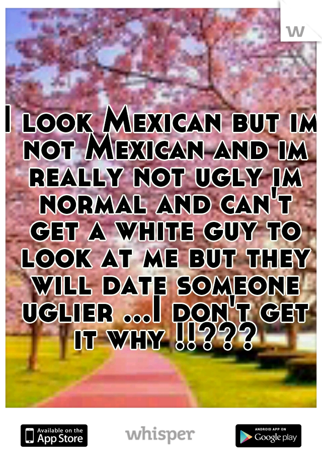 I look Mexican but im not Mexican and im really not ugly im normal and can't get a white guy to look at me but they will date someone uglier ...I don't get it why !!???