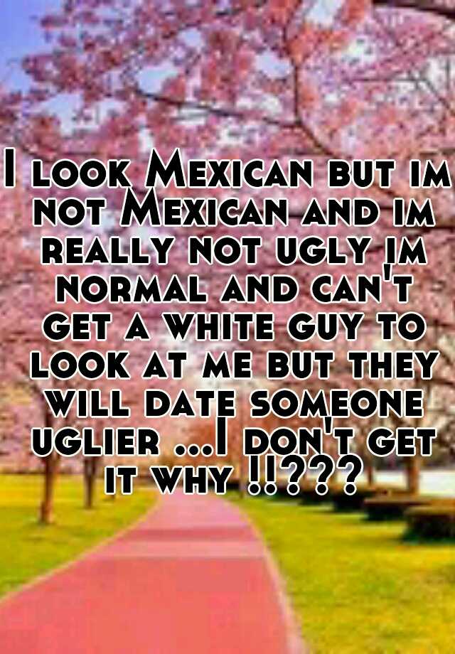 I look Mexican but im not Mexican and im really not ugly im normal and can't get a white guy to look at me but they will date someone uglier ...I don't get it why !!???