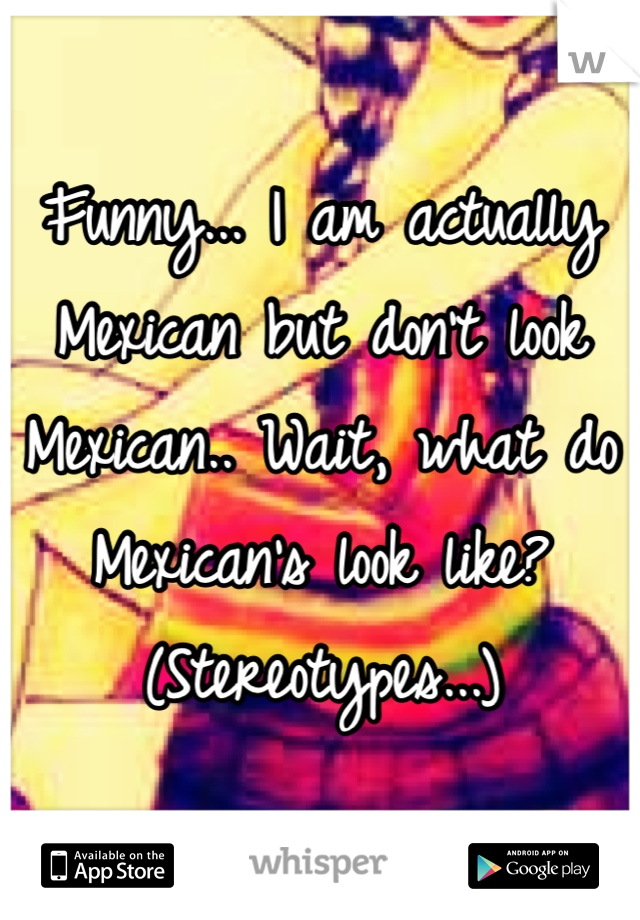 Funny... I am actually Mexican but don't look Mexican.. Wait, what do Mexican's look like? (Stereotypes...)