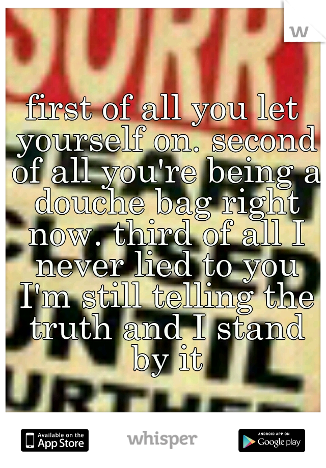 first of all you let yourself on. second of all you're being a douche bag right now. third of all I never lied to you I'm still telling the truth and I stand by it