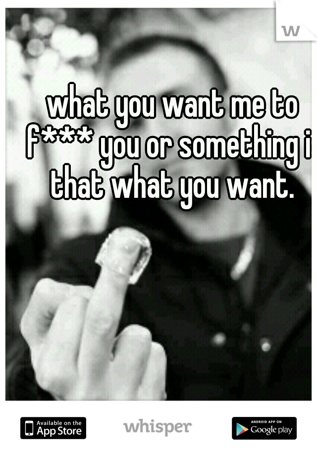 what you want me to f*** you or something is that what you want. 