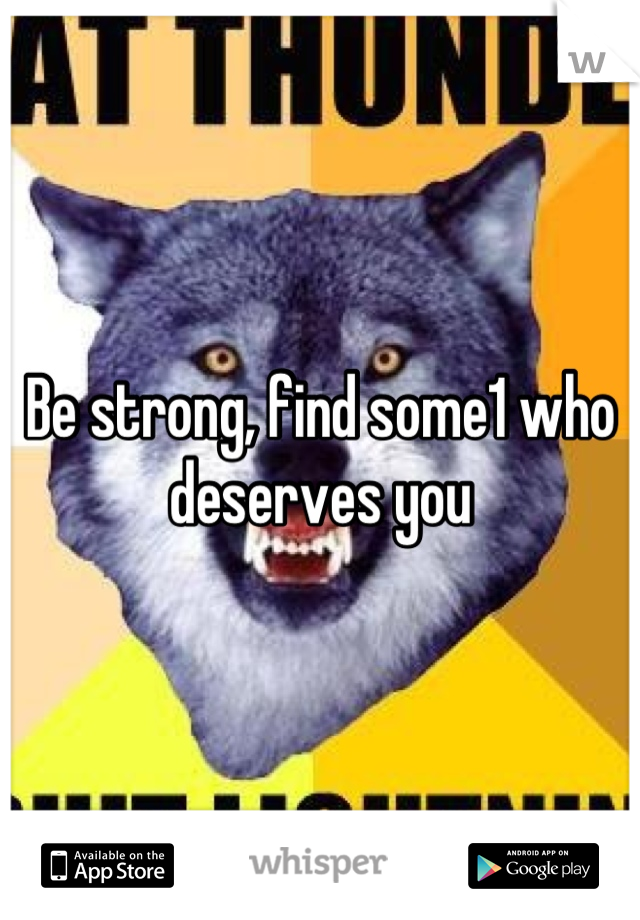 Be strong, find some1 who deserves you
