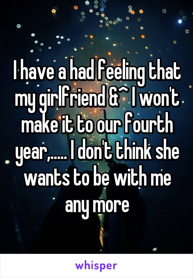 I have a had feeling that my girlfriend &^ I won't make it to our fourth year,..... I don't think she wants to be with me any more