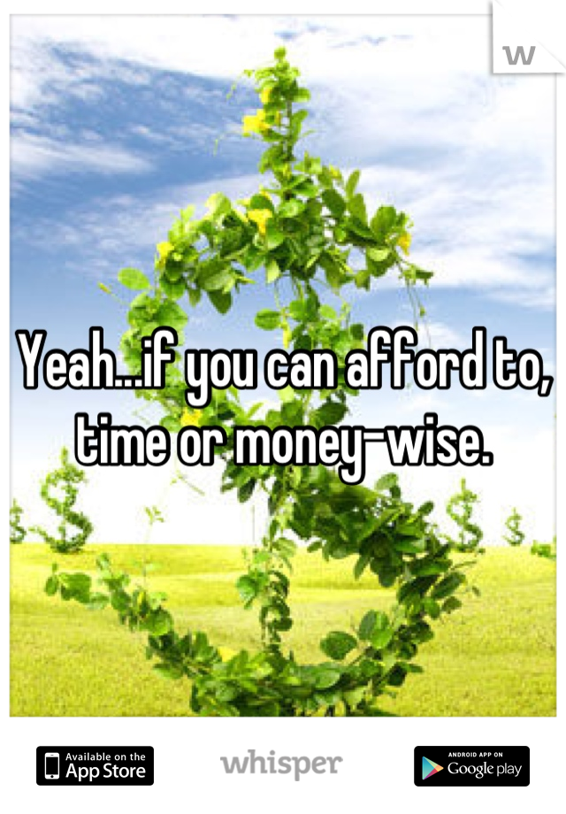 Yeah...if you can afford to, time or money-wise.