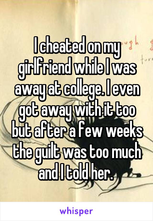 I cheated on my girlfriend while I was away at college. I even got away with it too but after a few weeks the guilt was too much and I told her. 